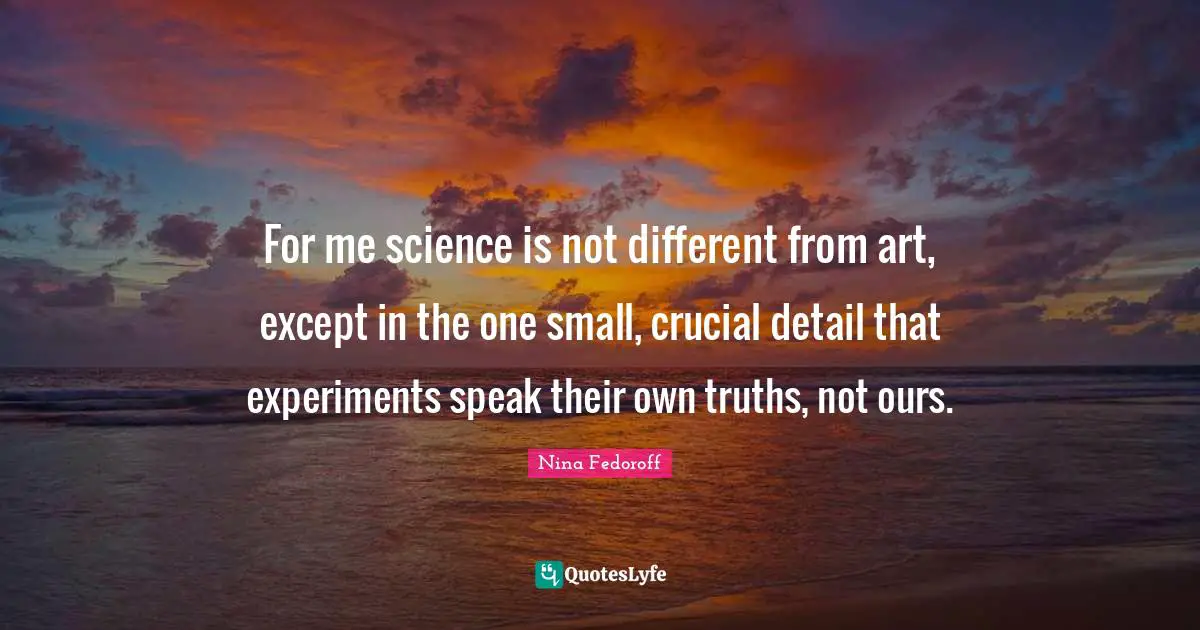 For me science is not different from art, except in the one small, crucial detail that experiments speak their own truths, not ours.