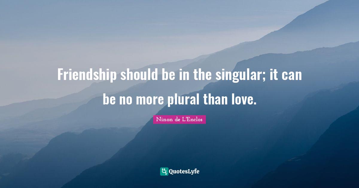 Friendship should be in the singular; it can be no more plural than love.