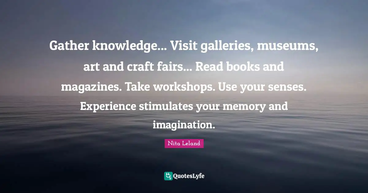 Gather knowledge... Visit galleries, museums, art and craft fairs... Read books and magazines. Take workshops. Use your senses. Experience stimulates your memory and imagination.