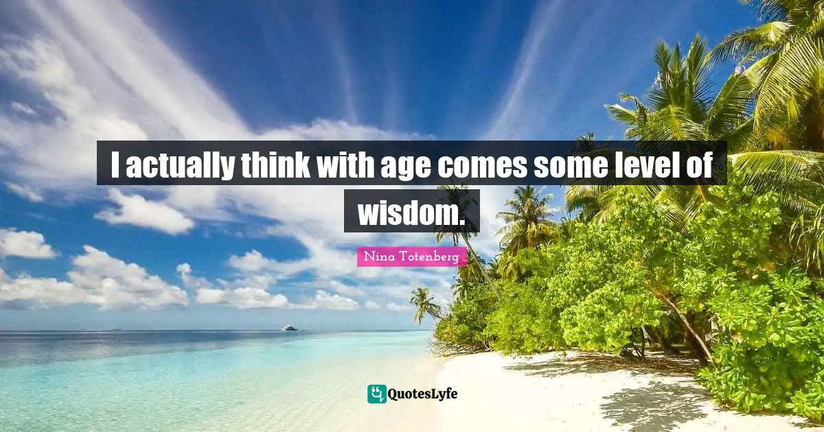 I actually think with age comes some level of wisdom.