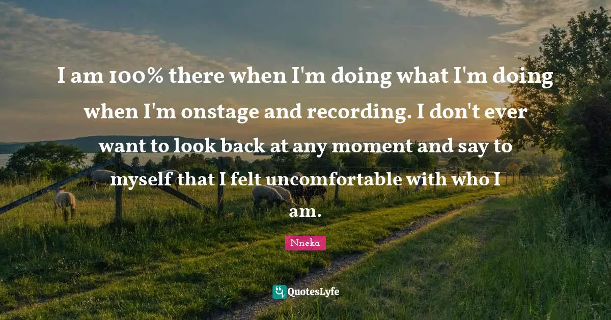 I am 100% there when I'm doing what I'm doing when I'm onstage and recording. I don't ever want to look back at any moment and say to myself that I felt uncomfortable with who I am.