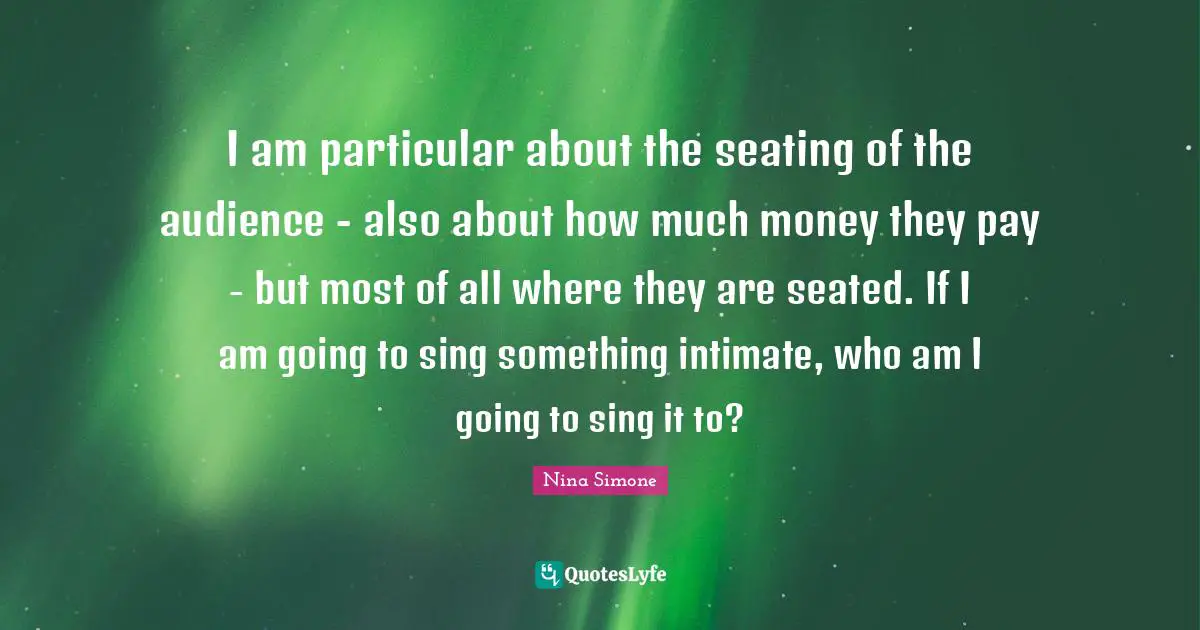 I am particular about the seating of the audience - also about how much money they pay - but most of all where they are seated. If I am going to sing something intimate, who am I going to sing it to?