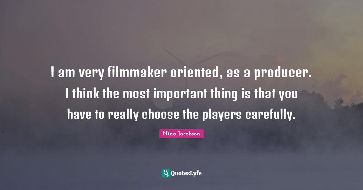 I am very filmmaker oriented, as a producer. I think the most important thing is that you have to really choose the players carefully.