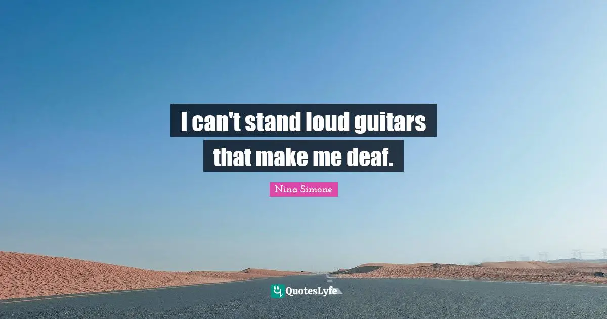 I can't stand loud guitars that make me deaf.