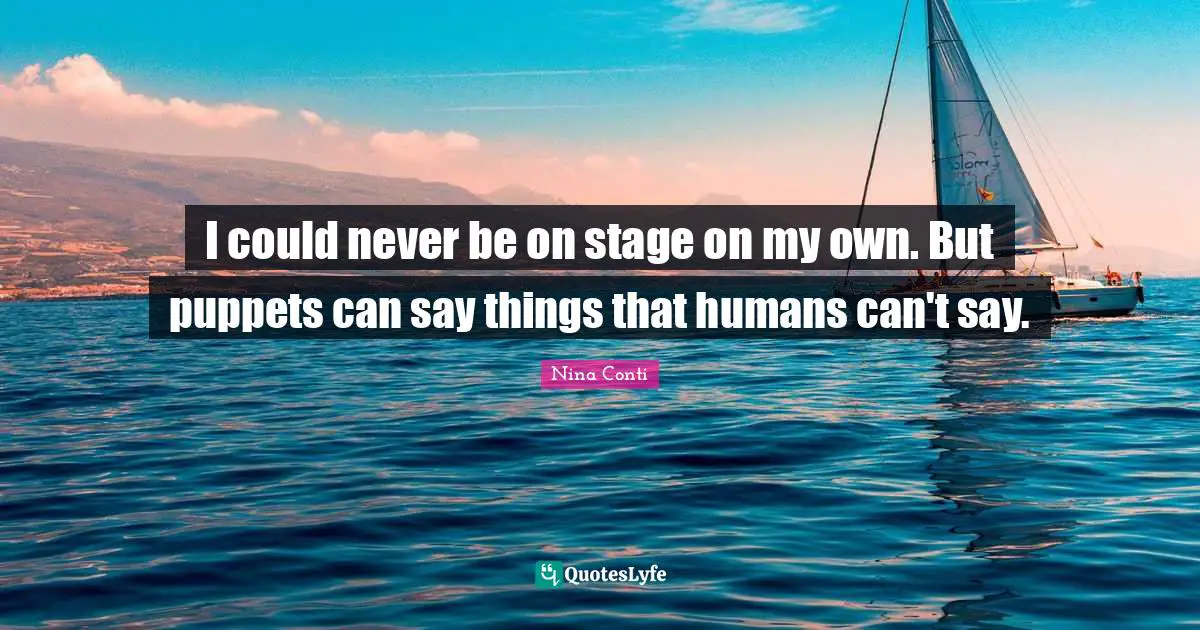 I could never be on stage on my own. But puppets can say things that humans can't say.
