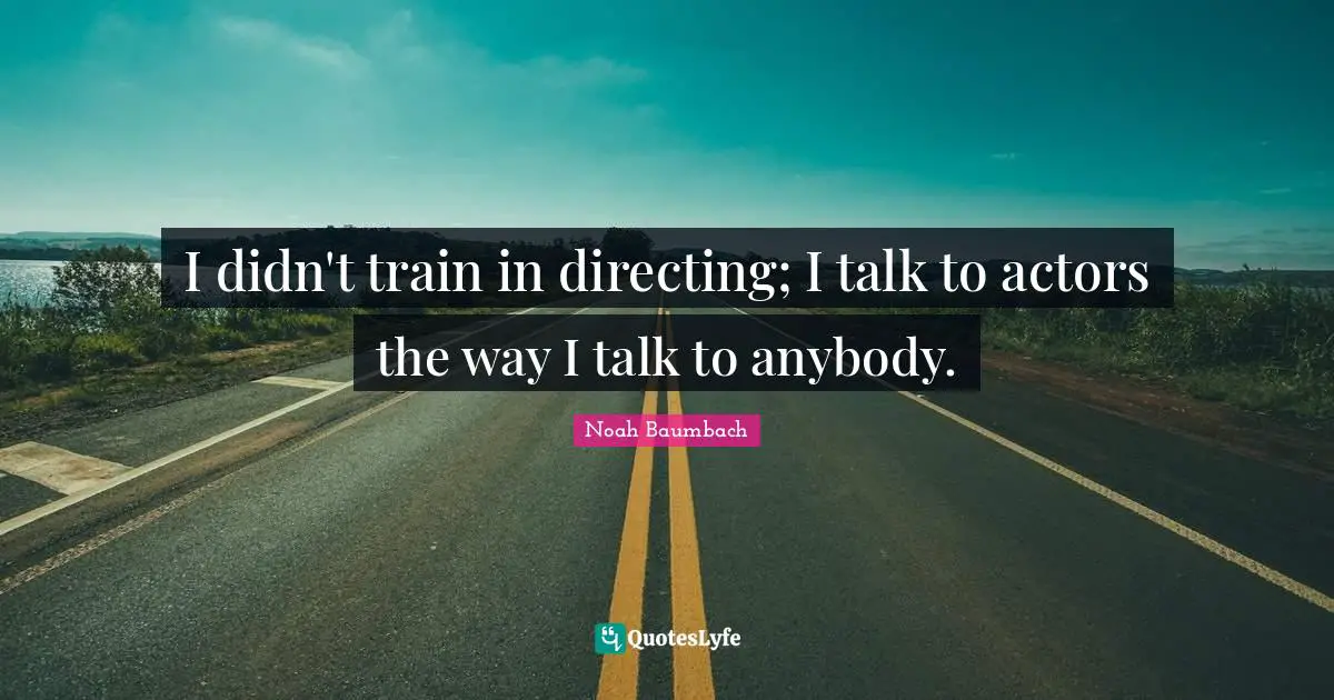 I didn't train in directing; I talk to actors the way I talk to anybody.