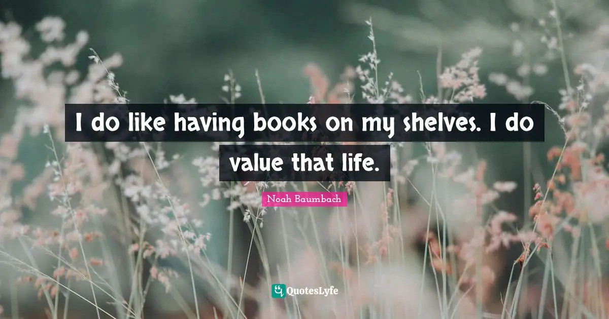 I do like having books on my shelves. I do value that life.