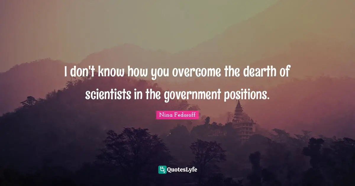 I don't know how you overcome the dearth of scientists in the government positions.