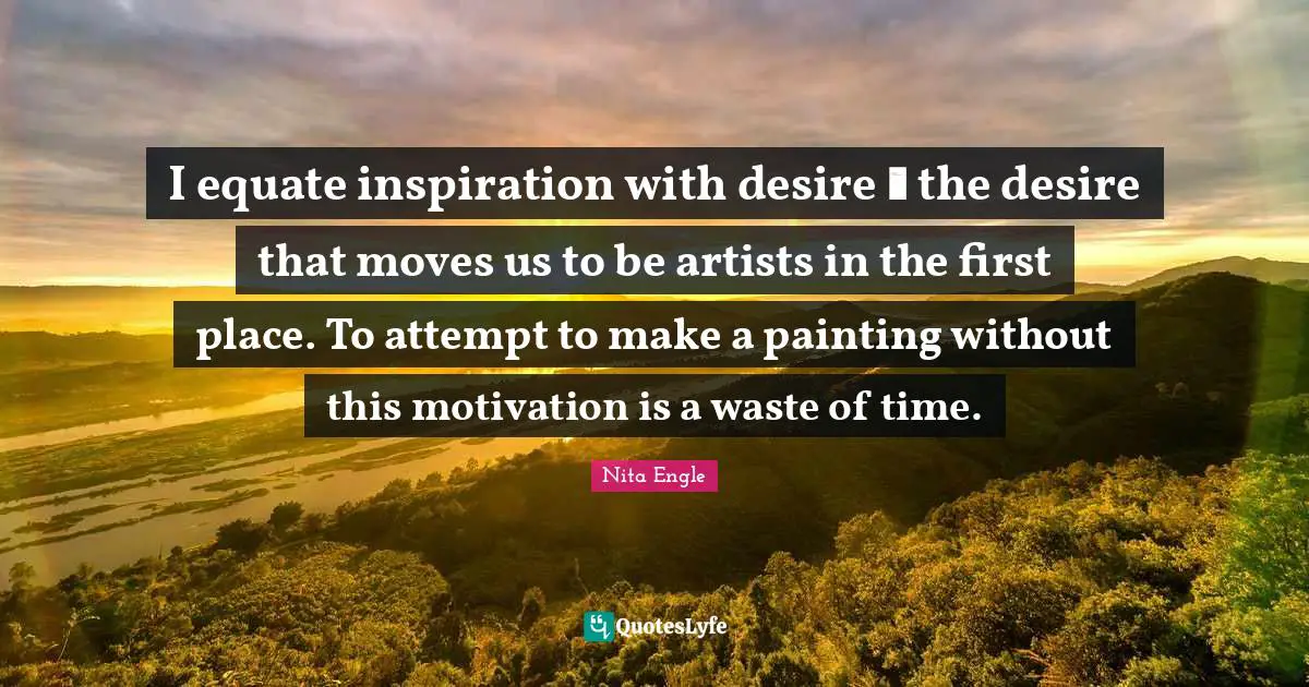 I equate inspiration with desire  the desire that moves us to be artists in the first place. To attempt to make a painting without this motivation is a waste of time.