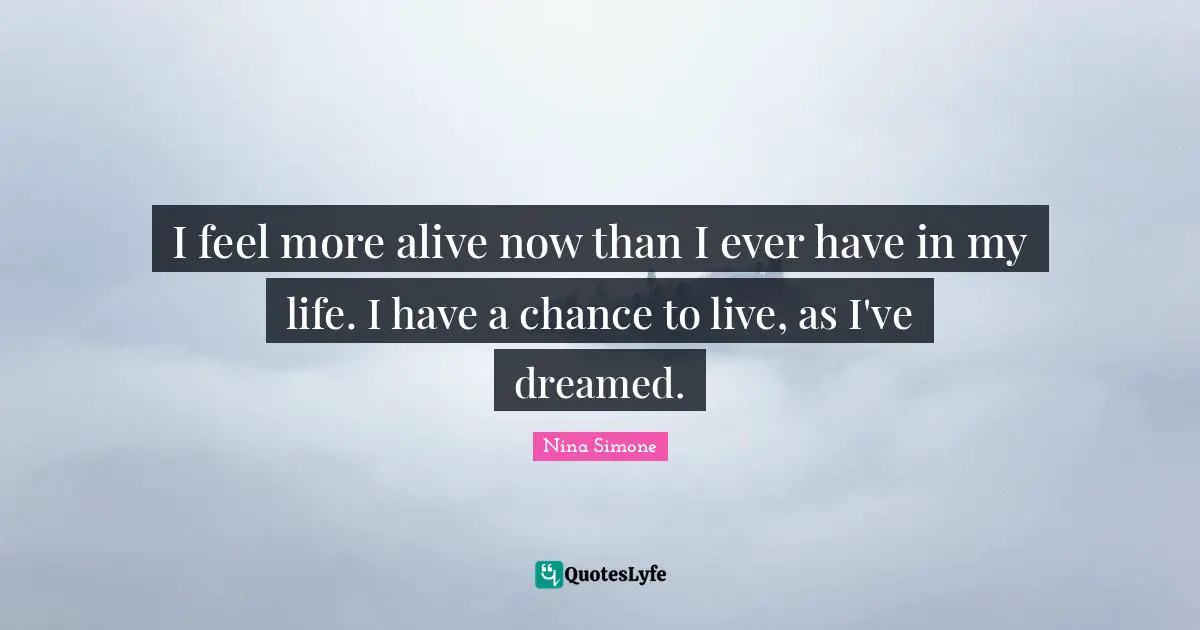 I feel more alive now than I ever have in my life. I have a chance to live, as I've dreamed.