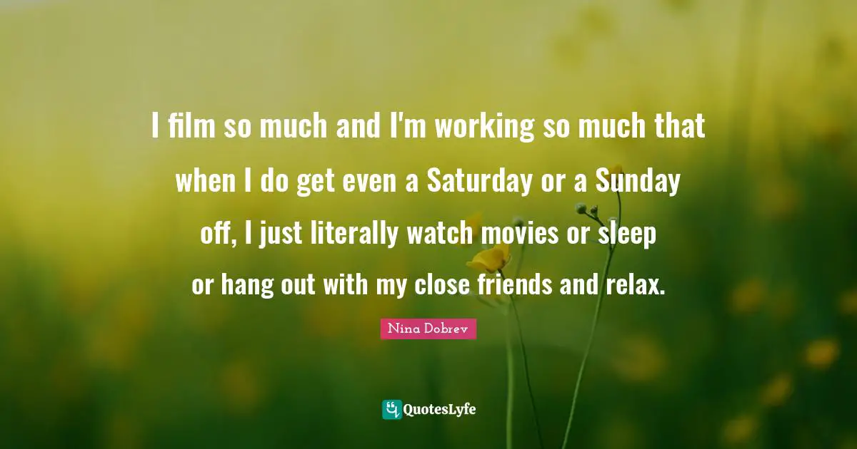 I film so much and I'm working so much that when I do get even a Saturday or a Sunday off, I just literally watch movies or sleep or hang out with my close friends and relax.