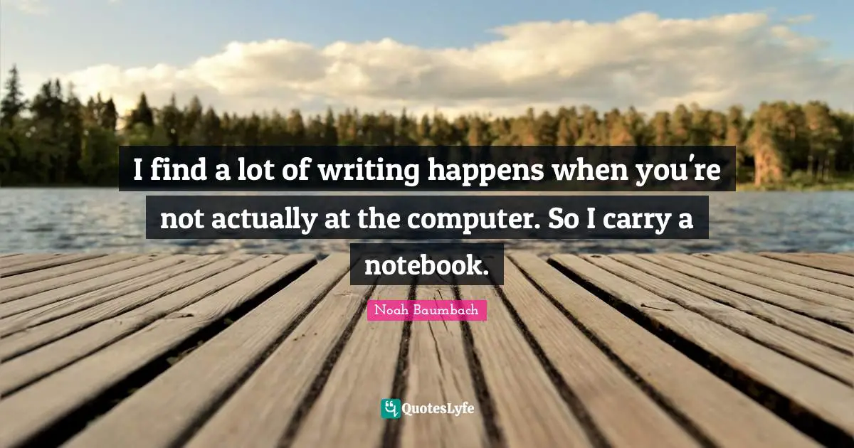 I find a lot of writing happens when you're not actually at the computer. So I carry a notebook.