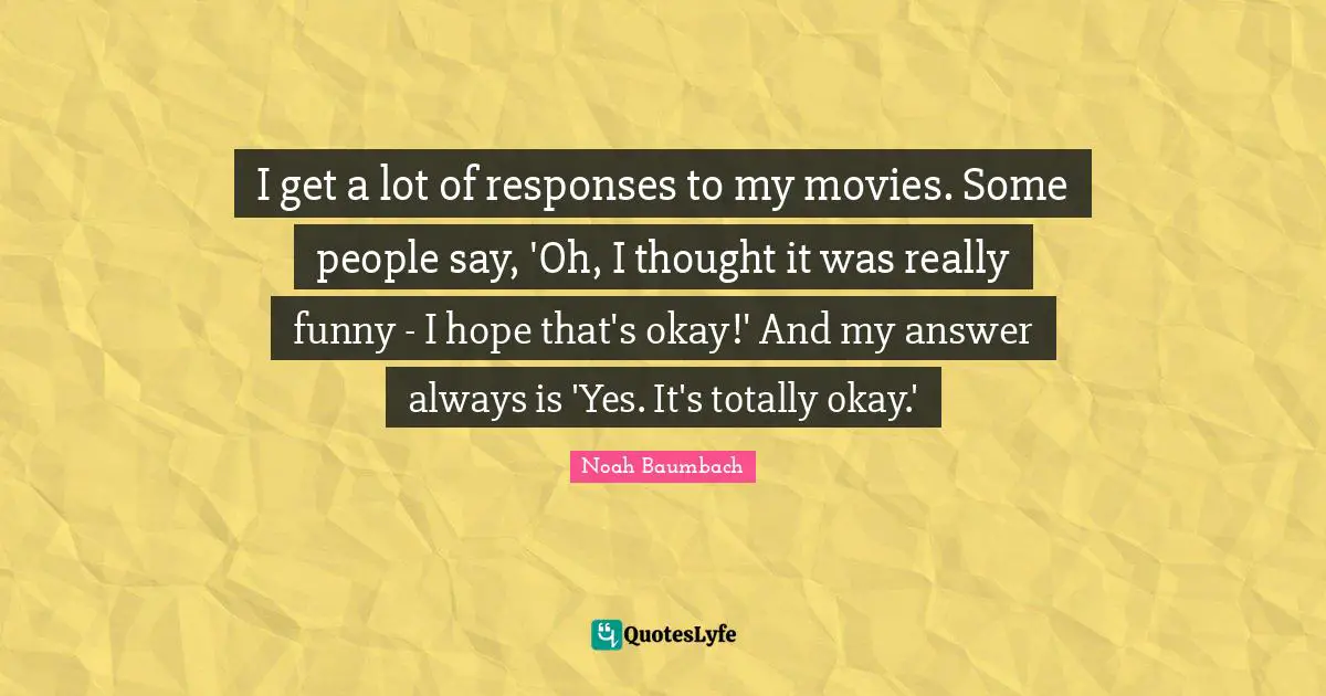I get a lot of responses to my movies. Some people say, 'Oh, I thought it was really funny - I hope that's okay!' And my answer always is 'Yes. It's totally okay.'