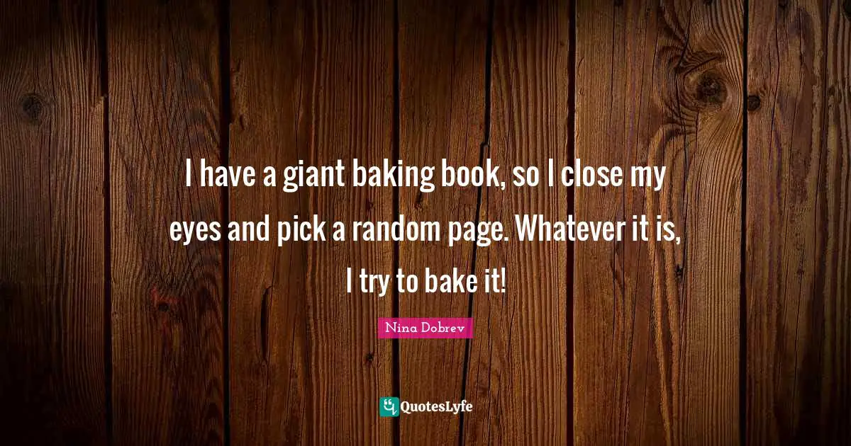 I have a giant baking book, so I close my eyes and pick a random page. Whatever it is, I try to bake it!