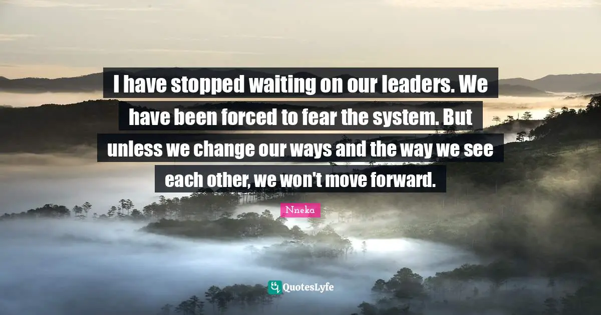 I have stopped waiting on our leaders. We have been forced to fear the system. But unless we change our ways and the way we see each other, we won't move forward.
