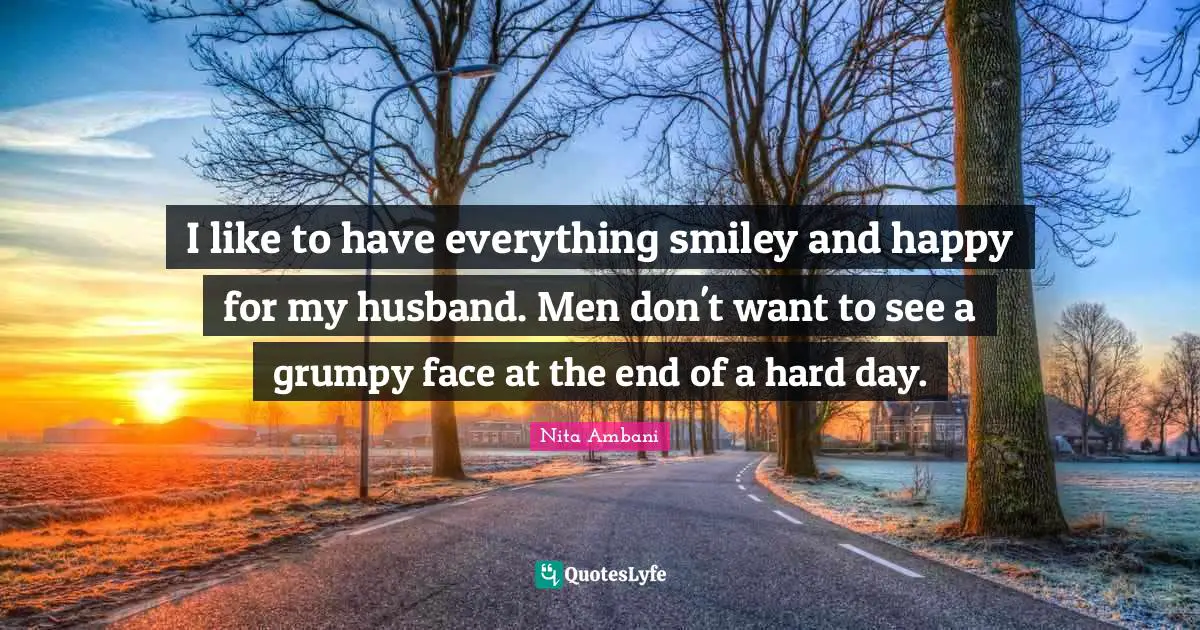 I like to have everything smiley and happy for my husband. Men don't want to see a grumpy face at the end of a hard day.