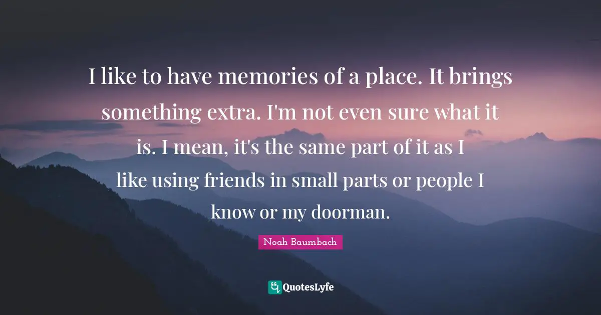 I like to have memories of a place. It brings something extra. I'm not even sure what it is. I mean, it's the same part of it as I like using friends in small parts or people I know or my doorman.