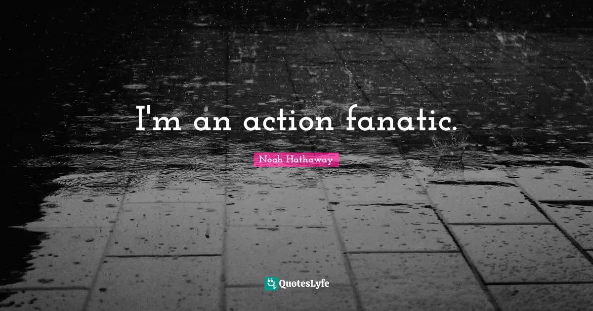 I'm an action fanatic.