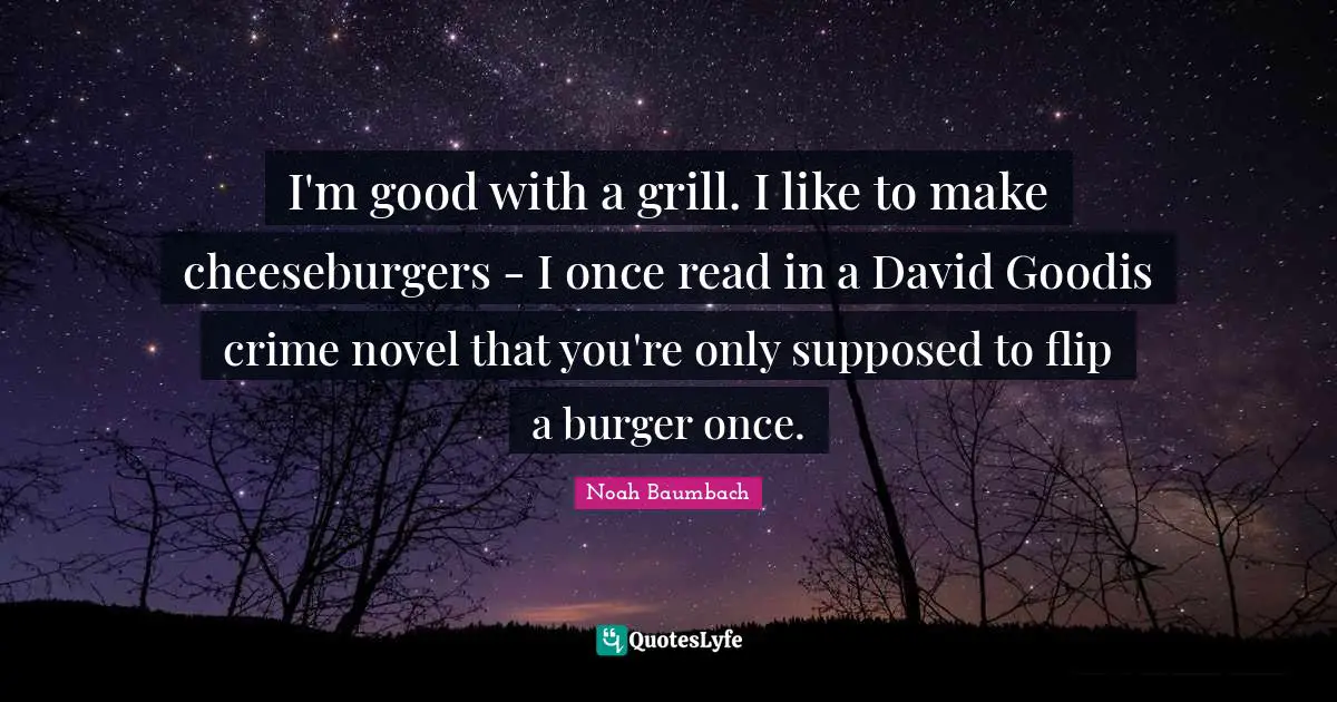 I'm good with a grill. I like to make cheeseburgers - I once read in a David Goodis crime novel that you're only supposed to flip a burger once.