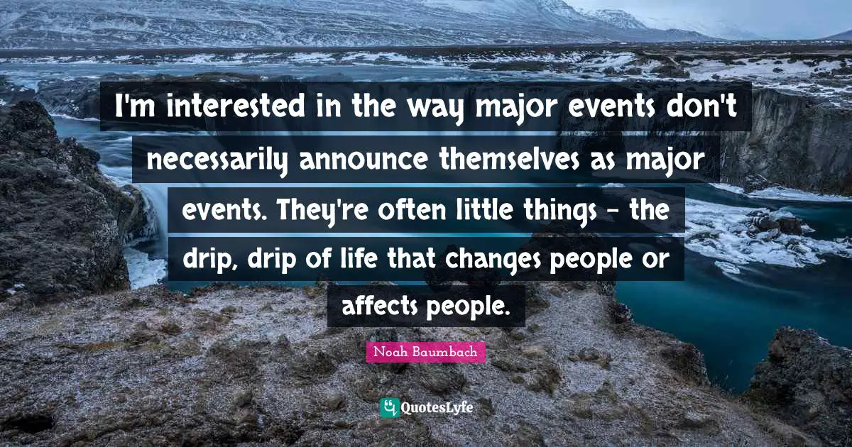 I'm interested in the way major events don't necessarily announce themselves as major events. They're often little things - the drip, drip of life that changes people or affects people.