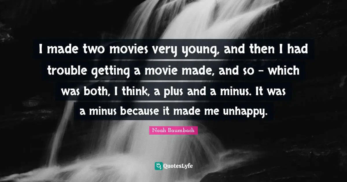 I made two movies very young, and then I had trouble getting a movie made, and so - which was both, I think, a plus and a minus. It was a minus because it made me unhappy.