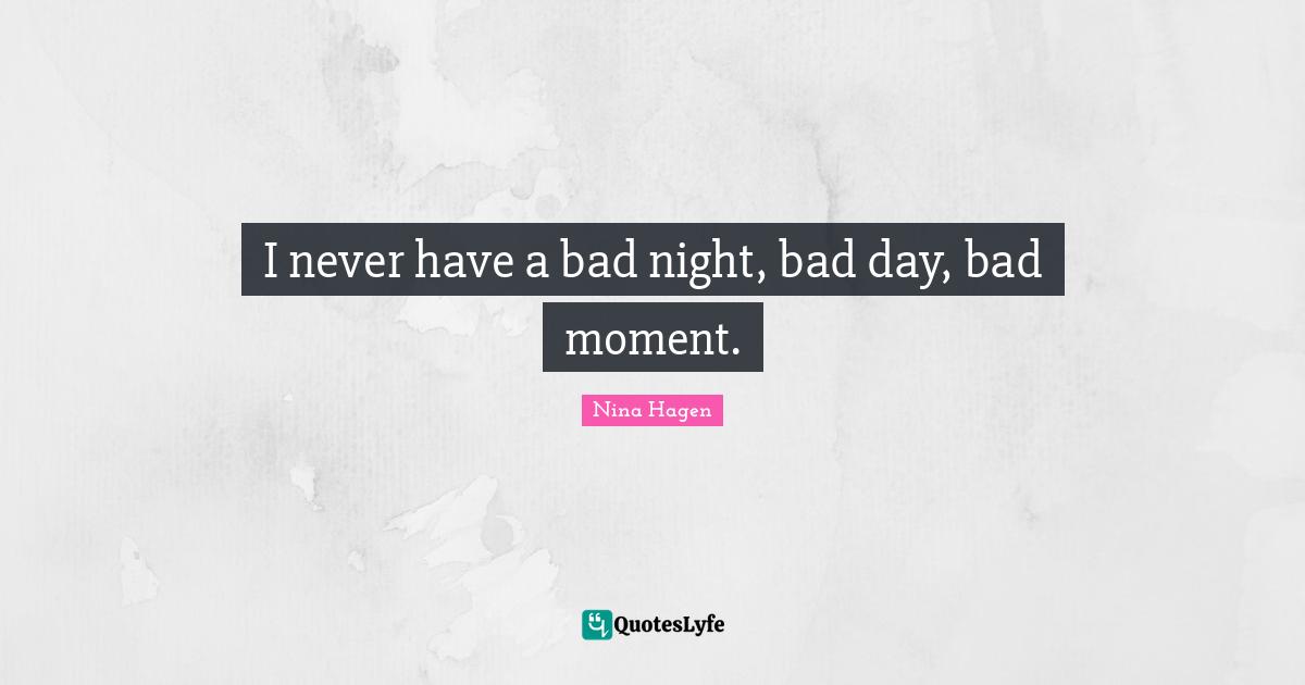 I never have a bad night, bad day, bad moment.