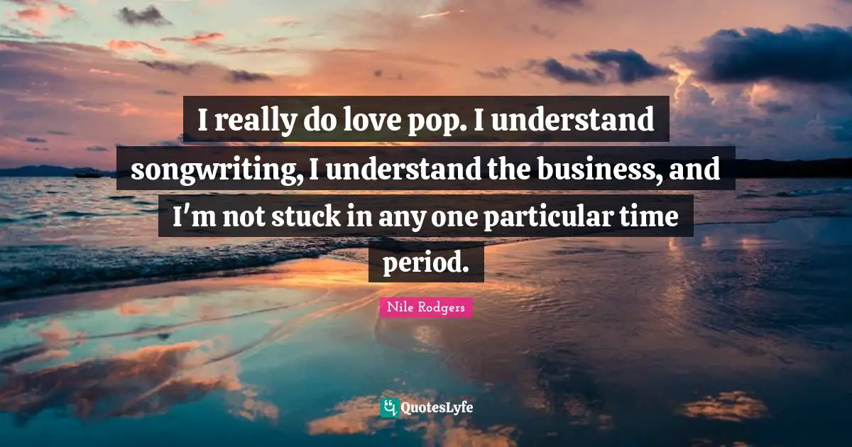 I really do love pop. I understand songwriting, I understand the business, and I'm not stuck in any one particular time period.