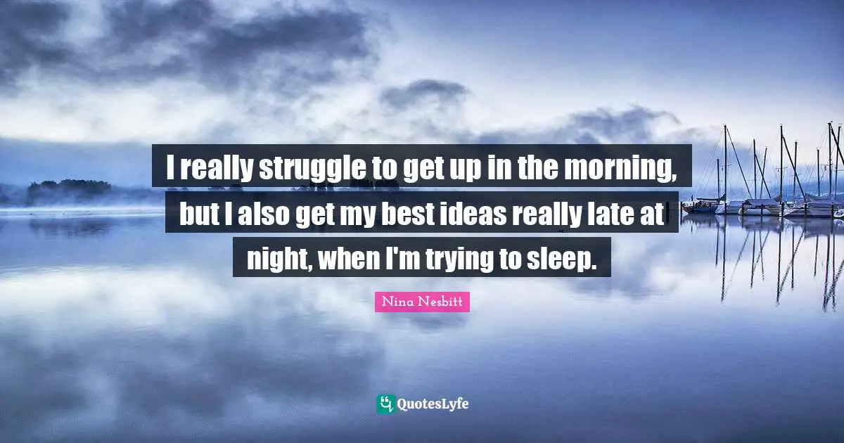 I really struggle to get up in the morning, but I also get my best ideas really late at night, when I'm trying to sleep.