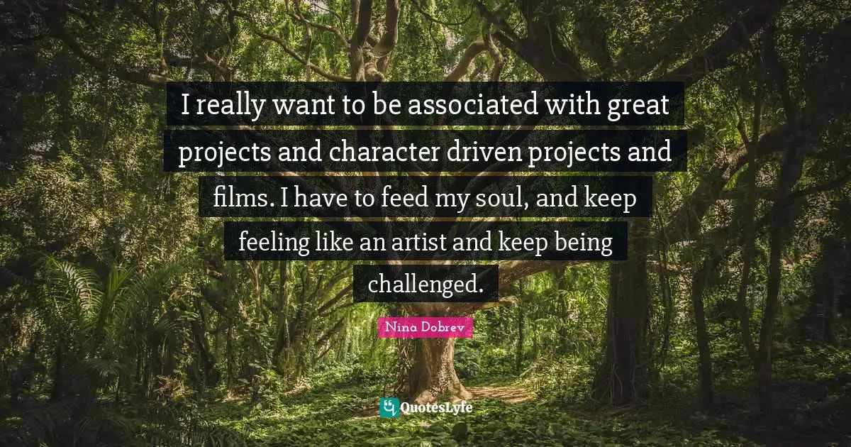 I really want to be associated with great projects and character driven projects and films. I have to feed my soul, and keep feeling like an artist and keep being challenged.