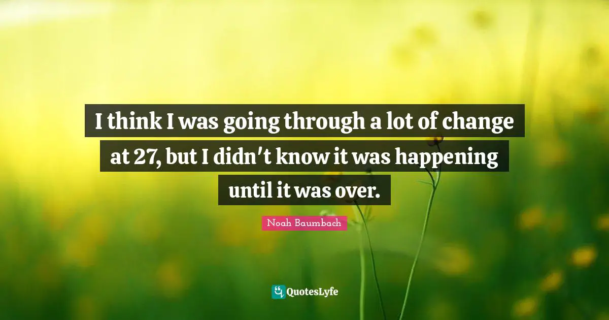 I think I was going through a lot of change at 27, but I didn't know it was happening until it was over.