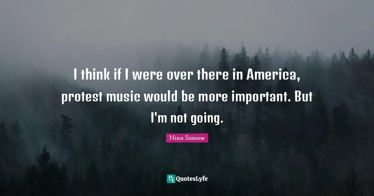 I think if I were over there in America, protest music would be more important. But I'm not going.