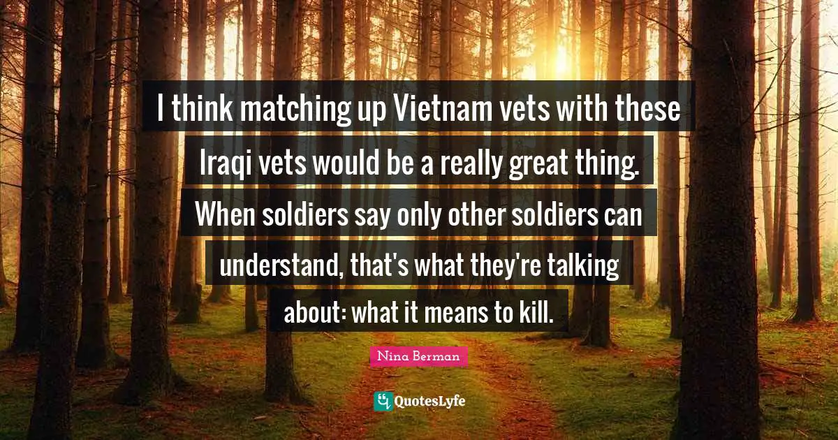 I think matching up Vietnam vets with these Iraqi vets would be a really great thing. When soldiers say only other soldiers can understand, that's what they're talking about: what it means to kill.