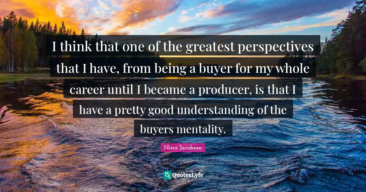 I think that one of the greatest perspectives that I have, from being a buyer for my whole career until I became a producer, is that I have a pretty good understanding of the buyers mentality.