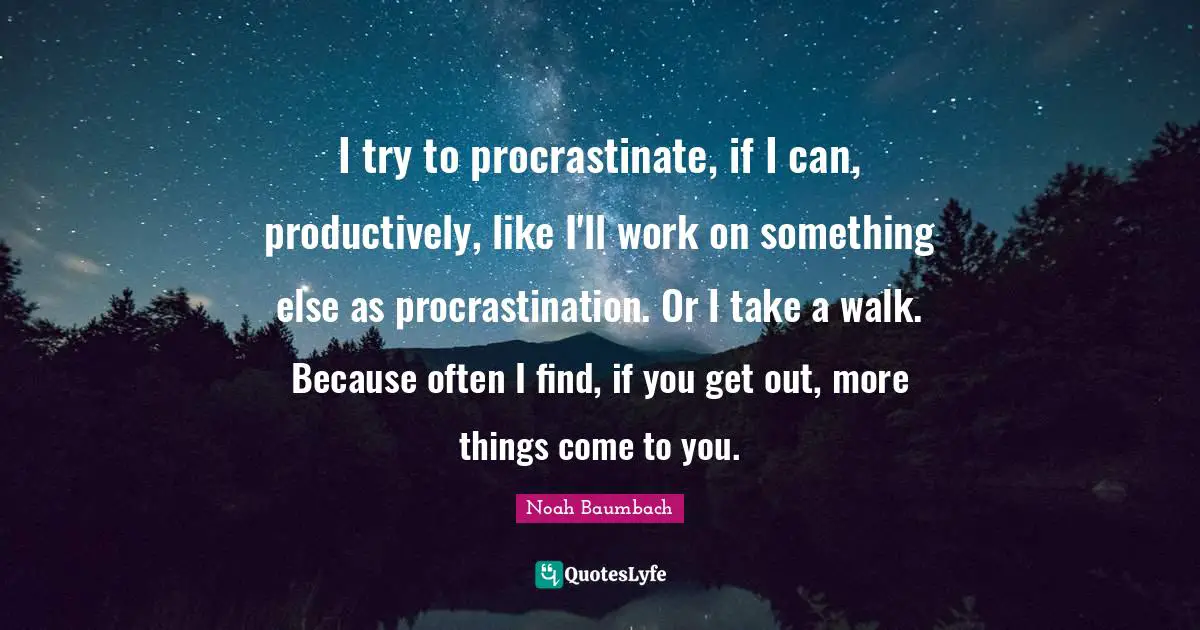I try to procrastinate, if I can, productively, like I'll work on something else as procrastination. Or I take a walk. Because often I find, if you get out, more things come to you.