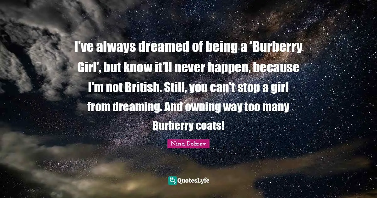 Nina Dobrev Quotes: I've always dreamed of being a 'Burberry Girl', but know it'll never happen, because I'm not British. Still, you can't stop a girl from dreaming. And owning way too many Burberry coats!