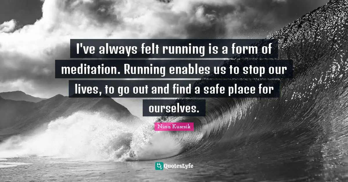 I've always felt running is a form of meditation. Running enables us to stop our lives, to go out and find a safe place for ourselves.