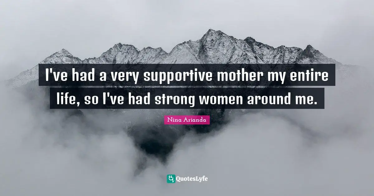 I've had a very supportive mother my entire life, so I've had strong women around me.