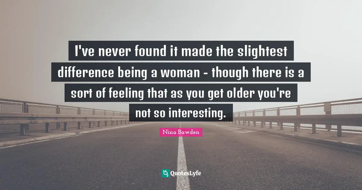I've never found it made the slightest difference being a woman - though there is a sort of feeling that as you get older you're not so interesting.