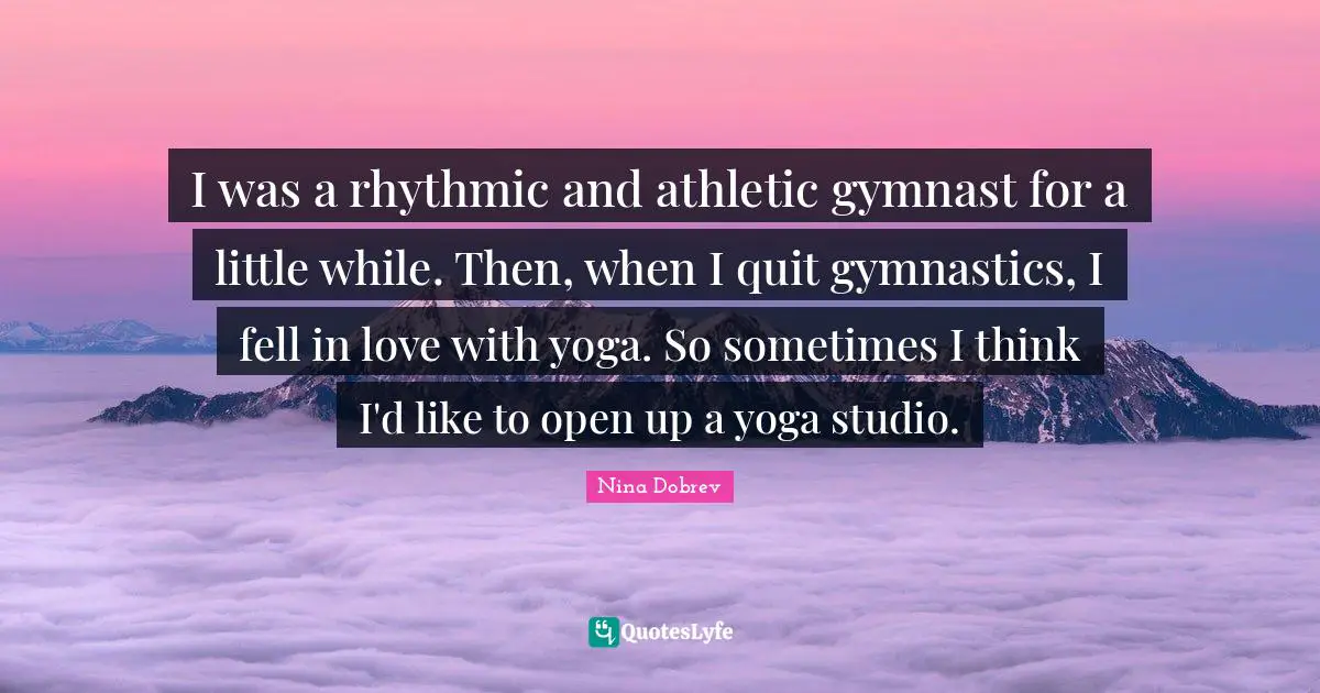 I was a rhythmic and athletic gymnast for a little while. Then, when I quit gymnastics, I fell in love with yoga. So sometimes I think I'd like to open up a yoga studio.