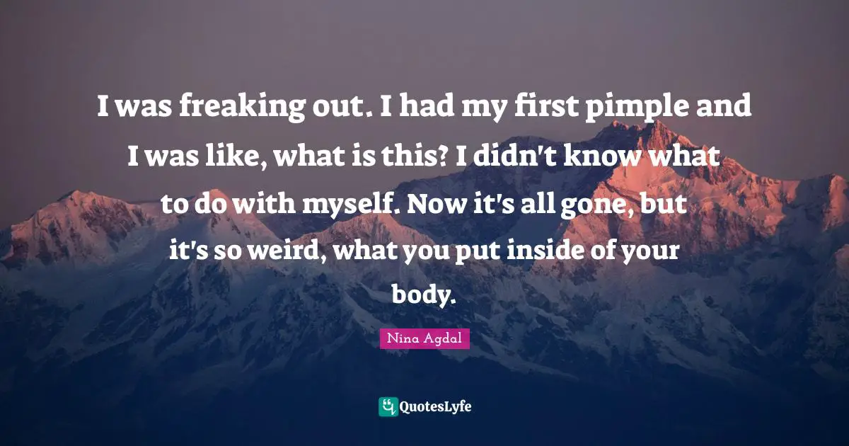 I was freaking out. I had my first pimple and I was like, what is this? I didn't know what to do with myself. Now it's all gone, but it's so weird, what you put inside of your body.