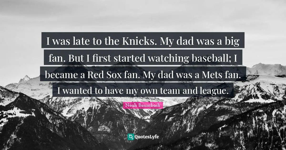 I was late to the Knicks. My dad was a big fan. But I first started watching baseball; I became a Red Sox fan. My dad was a Mets fan. I wanted to have my own team and league.