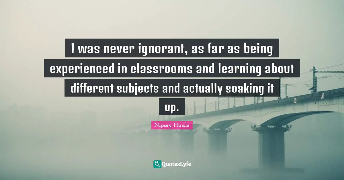 I was never ignorant, as far as being experienced in classrooms and learning about different subjects and actually soaking it up.