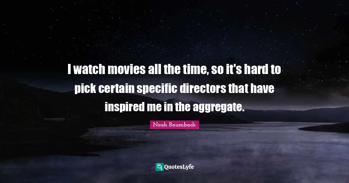 I watch movies all the time, so it's hard to pick certain specific directors that have inspired me in the aggregate.