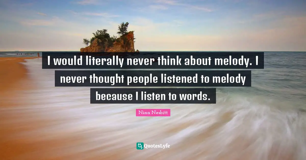 I would literally never think about melody. I never thought people listened to melody because I listen to words.