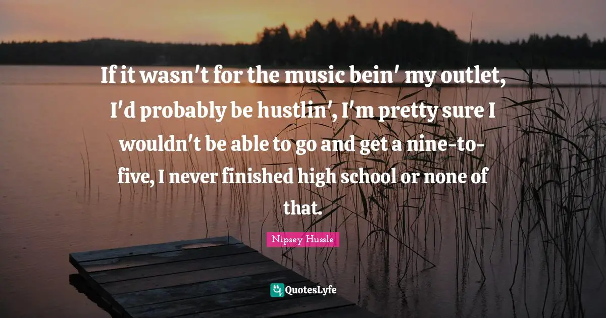 Nipsey Hussle Quotes: If it wasn't for the music bein' my outlet, I'd probably be hustlin', I'm pretty sure I wouldn't be able to go and get a nine-to-five, I never finished high school or none of that.