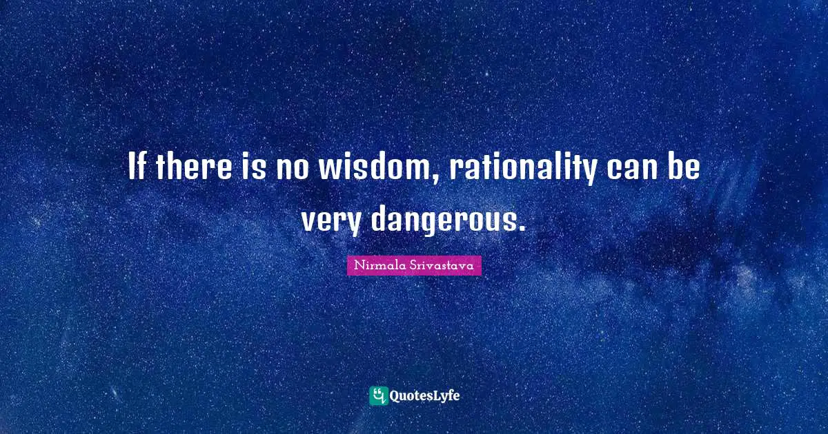If there is no wisdom, rationality can be very dangerous.