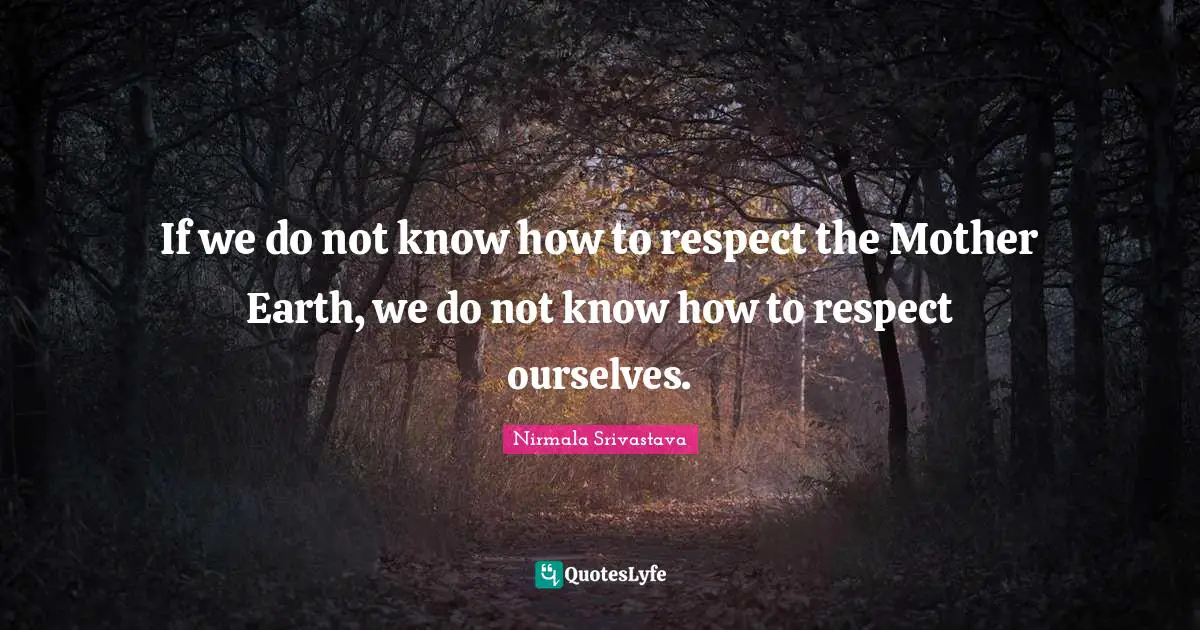 If we do not know how to respect the Mother Earth, we do not know how to respect ourselves.