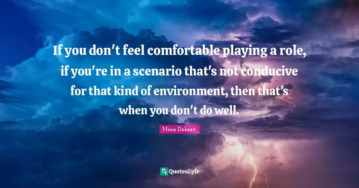If you don't feel comfortable playing a role, if you're in a scenario that's not conducive for that kind of environment, then that's when you don't do well.