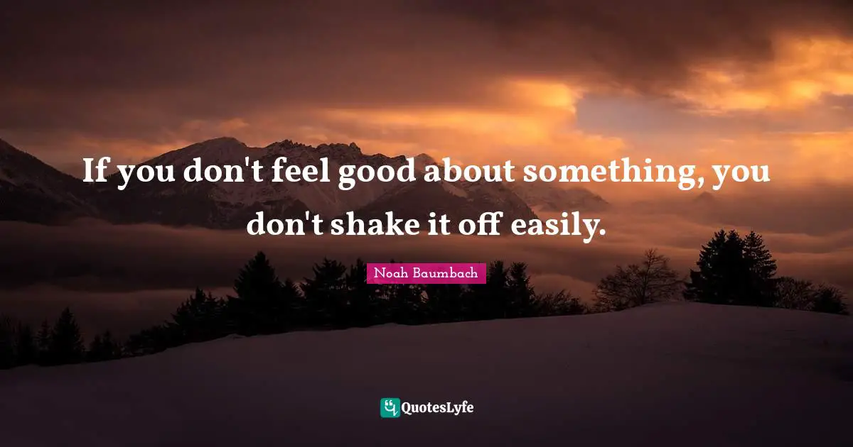 If you don't feel good about something, you don't shake it off easily.