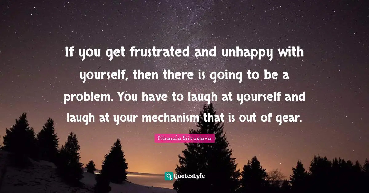 If you get frustrated and unhappy with yourself, then there is going to be a problem. You have to laugh at yourself and laugh at your mechanism that is out of gear.